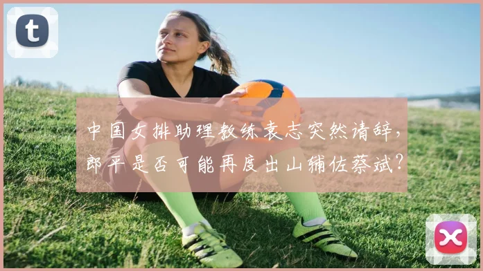 中国女排助理教练袁志突然请辞，郎平是否可能再度出山辅佐蔡斌？