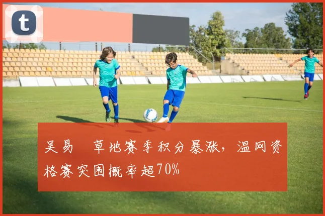 吴易昺草地赛季积分暴涨，温网资格赛突围概率超70%