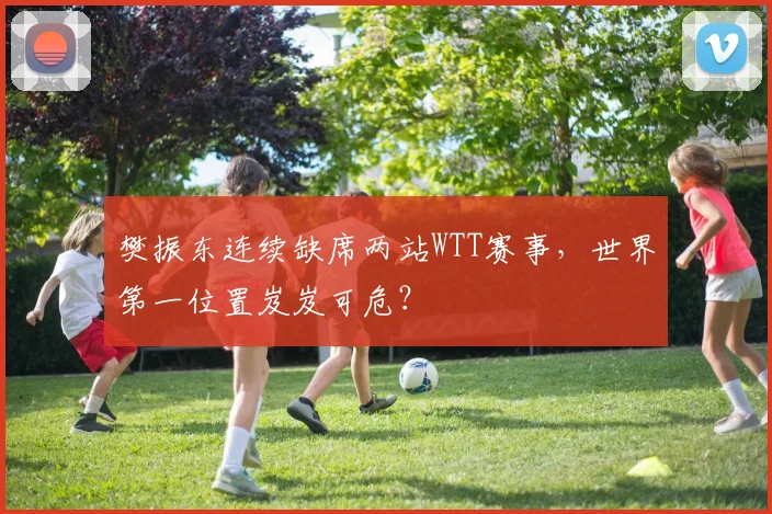 樊振东连续缺席两站WTT赛事,世界第一位置岌岌可危?