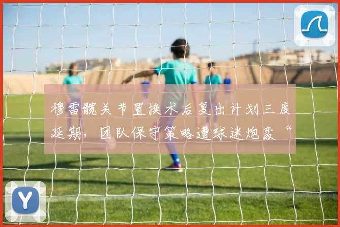 穆雷髋关节置换术后复出计划三度延期,团队保守策略遭球迷炮轰“浪费最后夺冠窗口”