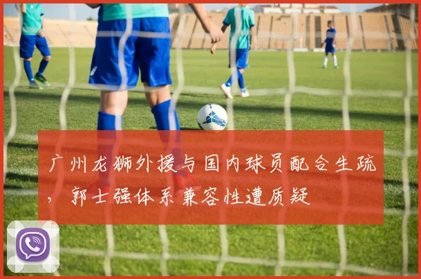 广州龙狮外援与国内球员配合生疏,郭士强体系兼容性遭质疑