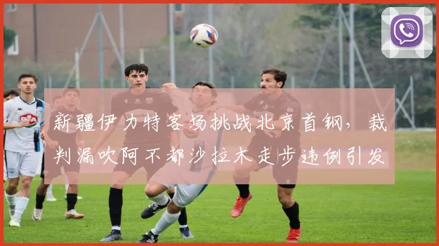 新疆伊力特客场挑战北京首钢，裁判漏吹阿不都沙拉木走步违例引发冲突