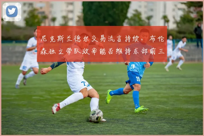 尼克斯兰德尔交易流言持续，布伦森独立带队效率能否维持东部前三