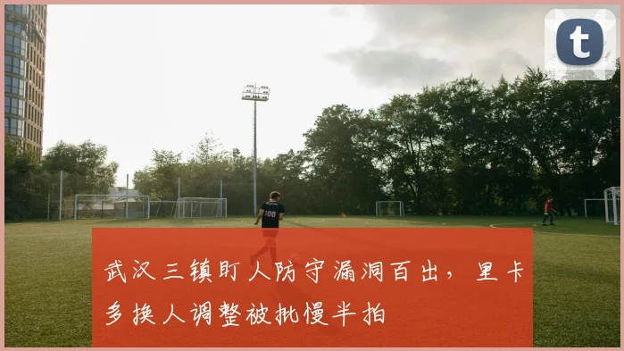 武汉三镇盯人防守漏洞百出,里卡多换人调整被批慢半拍